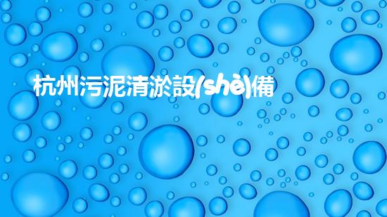 杭州污泥清淤設(shè)備：哪家廠商的技術(shù)領(lǐng)先，效果最佳？